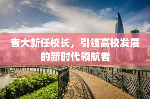 吉大新任校長(zhǎng)，引領(lǐng)高校發(fā)展的新時(shí)代領(lǐng)航者