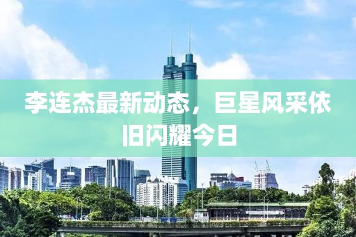 李連杰最新動態(tài)，巨星風采依舊閃耀今日