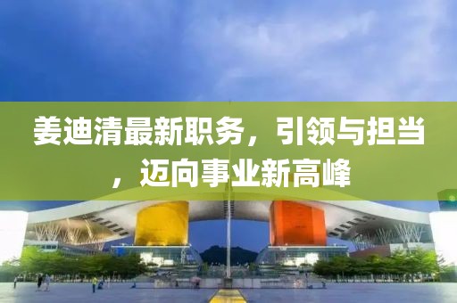姜迪清最新職務(wù)，引領(lǐng)與擔(dān)當(dāng)，邁向事業(yè)新高峰