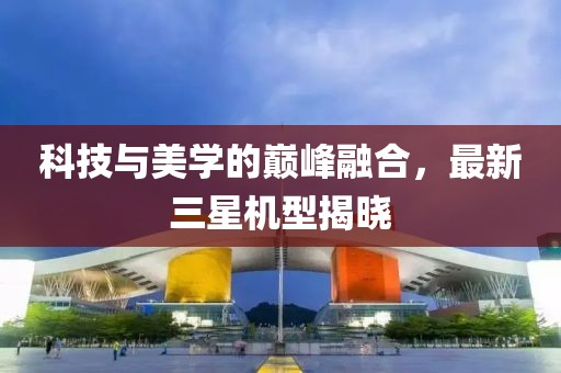 科技與美學的巔峰融合，最新三星機型揭曉