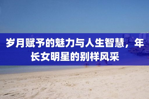 歲月賦予的魅力與人生智慧，年長女明星的別樣風(fēng)采