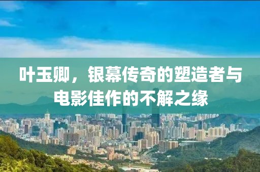 葉玉卿，銀幕傳奇的塑造者與電影佳作的不解之緣