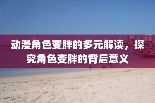 動漫角色變胖的多元解讀，探究角色變胖的背后意義