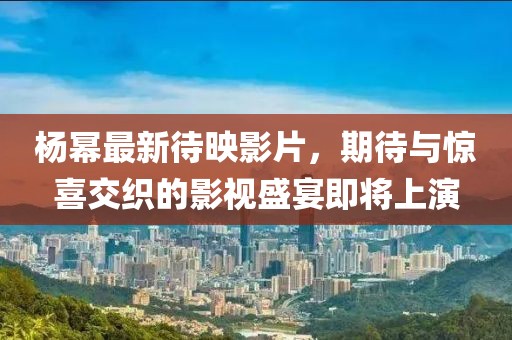 楊冪最新待映影片，期待與驚喜交織的影視盛宴即將上演