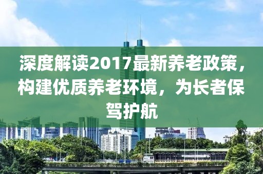 深度解讀2017最新養(yǎng)老政策，構(gòu)建優(yōu)質(zhì)養(yǎng)老環(huán)境，為長(zhǎng)者保駕護(hù)航