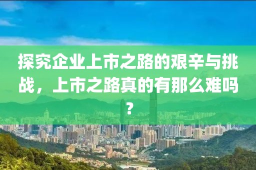 探究企業(yè)上市之路的艱辛與挑戰(zhàn)，上市之路真的有那么難嗎？