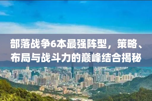 部落戰(zhàn)爭(zhēng)6本最強(qiáng)陣型，策略、布局與戰(zhàn)斗力的巔峰結(jié)合揭秘