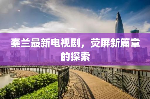 秦蘭最新電視劇，熒屏新篇章的探索