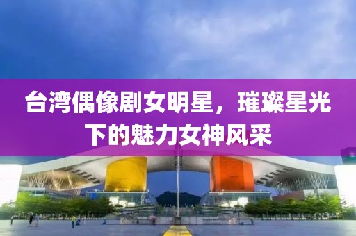 臺(tái)灣偶像劇女明星，璀璨星光下的魅力女神風(fēng)采