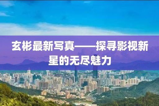 玄彬最新寫真——探尋影視新星的無盡魅力