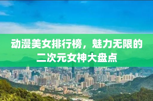 動(dòng)漫美女排行榜，魅力無(wú)限的二次元女神大盤(pán)點(diǎn)