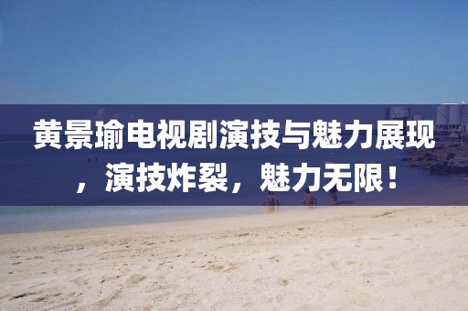 黃景瑜電視劇演技與魅力展現(xiàn)，演技炸裂，魅力無限！