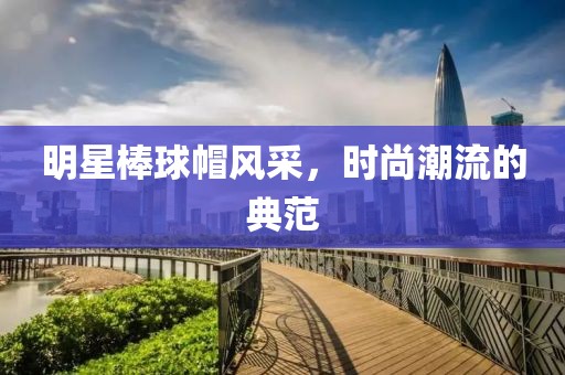 明星棒球帽風(fēng)采，時(shí)尚潮流的典范