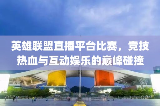 英雄聯(lián)盟直播平臺比賽，競技熱血與互動娛樂的巔峰碰撞