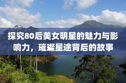 探究80后美女明星的魅力與影響力，璀璨星途背后的故事