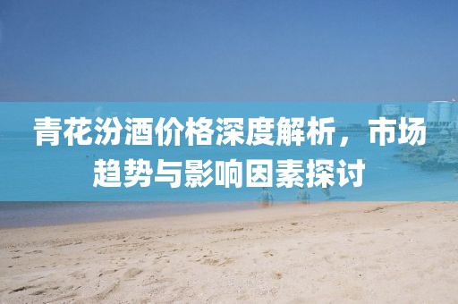 青花汾酒價(jià)格深度解析，市場(chǎng)趨勢(shì)與影響因素探討
