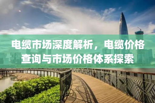 電纜市場(chǎng)深度解析，電纜價(jià)格查詢與市場(chǎng)價(jià)格體系探索