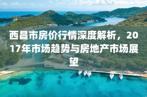 西昌市房價行情深度解析，2017年市場趨勢與房地產市場展望