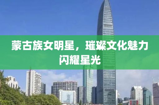 蒙古族女明星，璀璨文化魅力閃耀星光