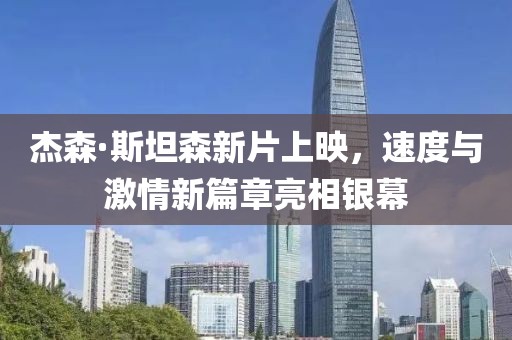 杰森·斯坦森新片上映，速度與激情新篇章亮相銀幕