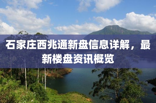 石家莊西兆通新盤信息詳解，最新樓盤資訊概覽