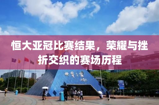 恒大亞冠比賽結(jié)果，榮耀與挫折交織的賽場(chǎng)歷程
