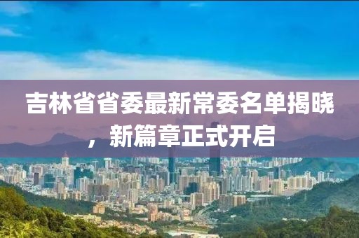 吉林省省委最新常委名單揭曉，新篇章正式開啟