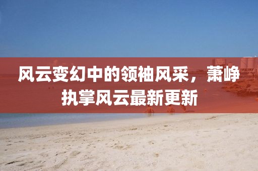 風(fēng)云變幻中的領(lǐng)袖風(fēng)采，蕭崢執(zhí)掌風(fēng)云最新更新