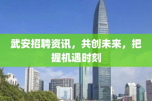 武安招聘資訊，共創(chuàng)未來，把握機遇時刻