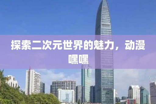 探索二次元世界的魅力，動漫嘿嘿