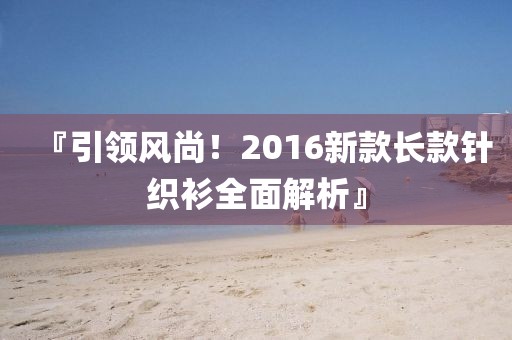 『引領(lǐng)風(fēng)尚！2016新款長款針織衫全面解析』