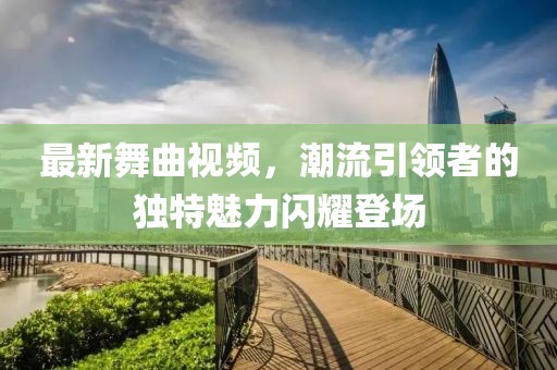 最新舞曲視頻，潮流引領(lǐng)者的獨(dú)特魅力閃耀登場(chǎng)