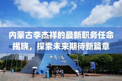 內(nèi)蒙古李杰祥的最新職務(wù)任命揭曉，探索未來期待新篇章