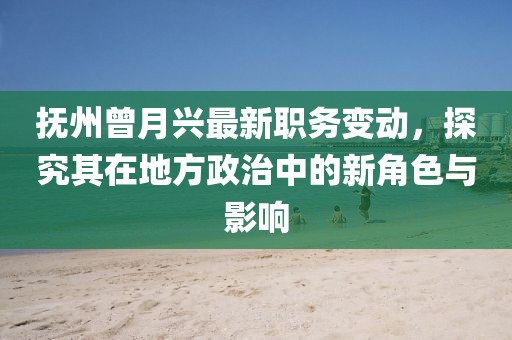 撫州曾月興最新職務(wù)變動(dòng)，探究其在地方政治中的新角色與影響