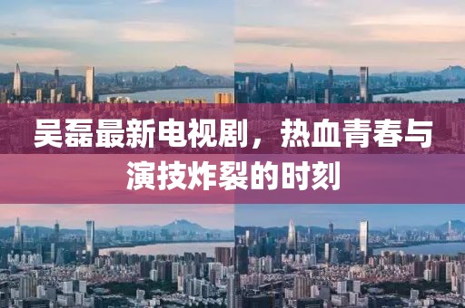 吳磊最新電視劇，熱血青春與演技炸裂的時刻