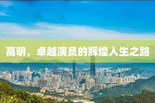 高明，卓越演員的輝煌人生之路