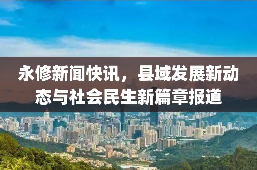 永修新聞快訊，縣域發(fā)展新動(dòng)態(tài)與社會(huì)民生新篇章報(bào)道