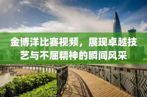 金博洋比賽視頻，展現(xiàn)卓越技藝與不屈精神的瞬間風(fēng)采