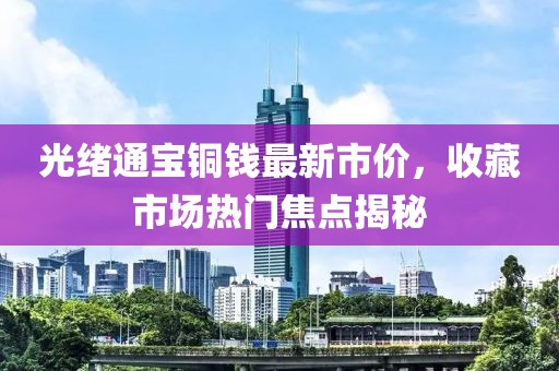 光緒通寶銅錢最新市價，收藏市場熱門焦點揭秘
