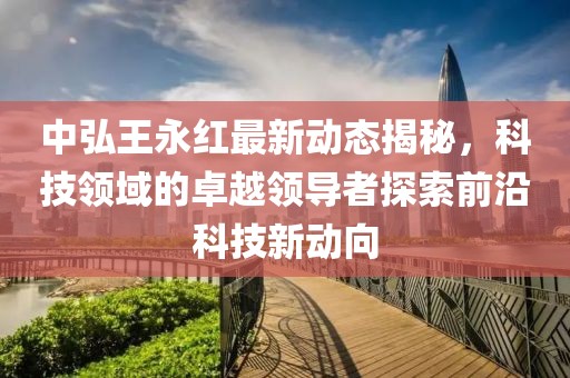 中弘王永紅最新動態(tài)揭秘，科技領域的卓越領導者探索前沿科技新動向