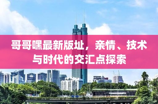 哥哥嘿最新版址，親情、技術(shù)與時(shí)代的交匯點(diǎn)探索