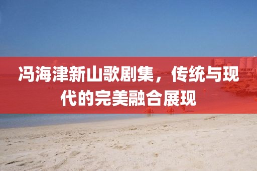 馮海津新山歌劇集，傳統(tǒng)與現(xiàn)代的完美融合展現(xiàn)