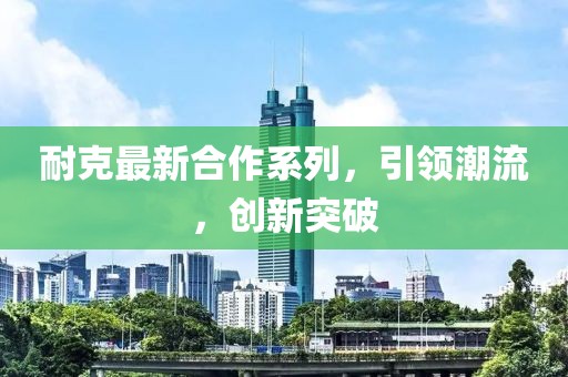 耐克最新合作系列，引領(lǐng)潮流，創(chuàng)新突破