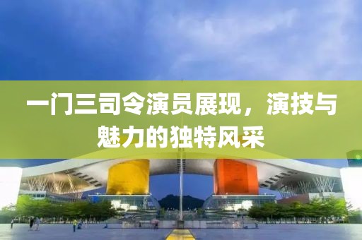 一門(mén)三司令演員展現(xiàn)，演技與魅力的獨(dú)特風(fēng)采