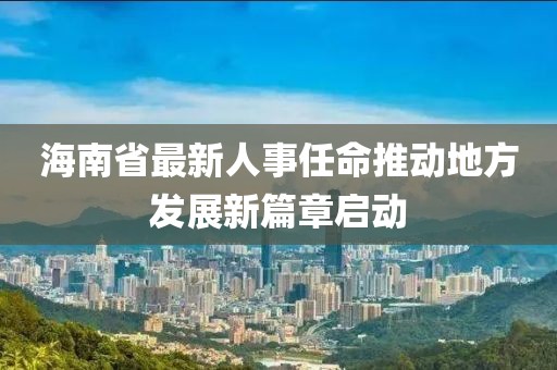 海南省最新人事任命推動(dòng)地方發(fā)展新篇章啟動(dòng)