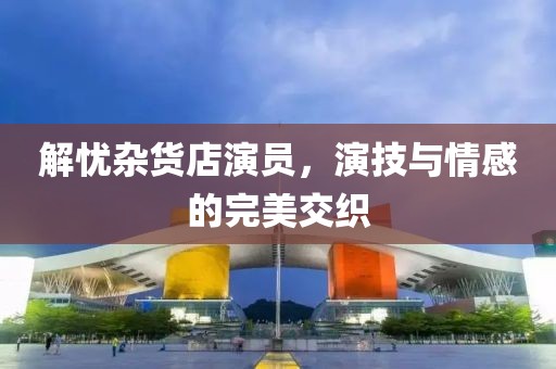 解憂雜貨店演員，演技與情感的完美交織