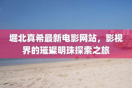 堀北真希最新電影網(wǎng)站，影視界的璀璨明珠探索之旅