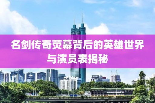 名劍傳奇熒幕背后的英雄世界與演員表揭秘