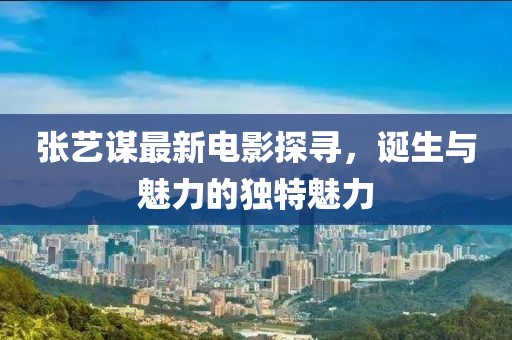 張藝謀最新電影探尋，誕生與魅力的獨特魅力
