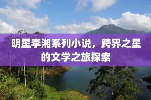 明星李湘系列小說(shuō)，跨界之星的文學(xué)之旅探索